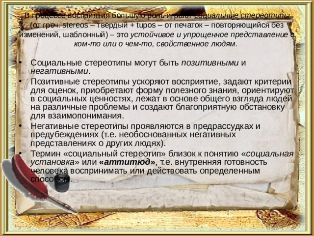 В процессе восприятия большую роль играют социальные стереотипы  (от греч. stereos – твердый + tupos – от печаток – повторяющийся без изменений, шаблонный) – это устойчивое и упрощенное представление о ком-то или о чем-то, свойственное людям.  Социальные стереотипы могут быть позитивными и негативными . Позитивные стереотипы ускоряют восприятие, задают критерии для оценок, приобретают форму полезного знания, ориентируют в социальных ценностях, лежат в основе общего взгляда людей на различные проблемы и создают благоприятную обстановку для взаимопонимания. Негативные стереотипы проявляются в предрассудках и предубеждениях (т.е. необоснованных негативных представлениях о других людях). Термин «социальный стереотип» близок к понятию « социальная установка » или « аттитюд » , т.е. внутренняя готовность человека воспринимать или действовать определенным способом. 
