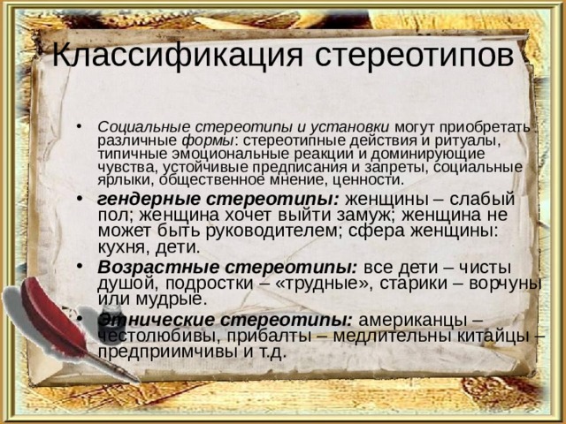 Классификация стереотипов Социальные стереотипы и установки могут приобретать различные формы : стереотипные действия и ритуалы, типичные эмоциональные реакции и доминирующие чувства, устойчивые предписания и запреты, социальные ярлыки, общественное мнение, ценности. гендерные стереотипы: женщины – слабый пол; женщина хочет выйти замуж; женщина не может быть руководителем; сфера женщины: кухня, дети. Возрастные стереотипы: все дети – чисты душой, подростки – «трудные», старики – ворчуны или мудрые. Этнические стереотипы: американцы – честолюбивы, прибалты – медлительны китайцы – предприимчивы и т.д. 