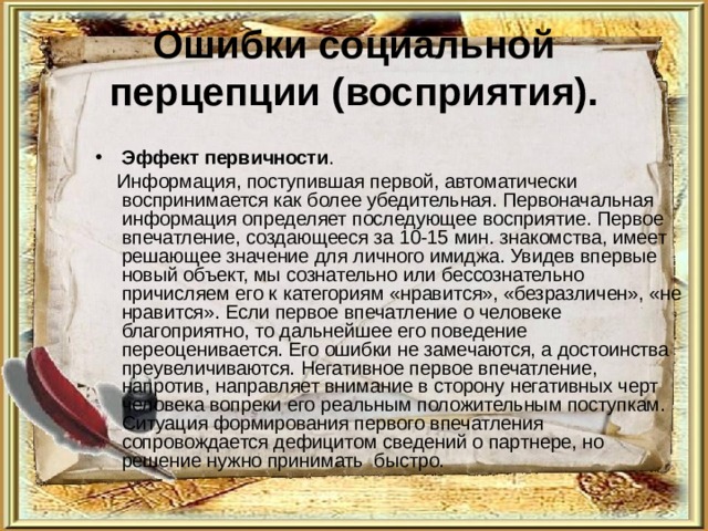 Ошибки социальной перцепции (восприятия). Эффект первичности .  Информация, поступившая первой, автоматически воспринимается как более убедительная. Первоначальная информация определяет последующее восприятие. Первое впечатление, создающееся за 10-15 мин. знакомства, имеет решающее значение для личного имиджа. Увидев впервые новый объект, мы сознательно или бессознательно причисляем его к категориям «нравится», «безразличен», «не нравится». Если первое впечатление о человеке благоприятно, то дальнейшее его поведение переоценивается. Его ошибки не замечаются, а достоинства преувеличиваются. Негативное первое впечатление, напротив, направляет внимание в сторону негативных черт человека вопреки его реальным положительным поступкам. Ситуация формирования первого впечатления сопровождается дефицитом сведений о партнере, но решение нужно принимать быстро. 