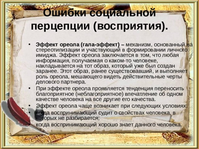 Ошибки социальной перцепции (восприятия). Эффект ореола (гала-эффект) – механизм, основанный на стереотипизации и участвующий в формировании личного имиджа. Эффект ореола заключается в том, что любая информация, получаемая о каком-то человеке, накладывается на тот образ, который уже был создан заранее. Этот образ, ранее существовавший, и выполняет роль ореола, мешающего видеть действительные черты делового партнера. При эффекте ореола проявляется тенденция переносить благоприятное (неблагоприятное) впечатление об одном качестве человека на все другие его качества. Эффект ореола чаще возникает при следующих условиях: когда воспринимающий судит о свойствах человека, в которых не разбирается; когда воспринимающий хорошо знает данного человека. 