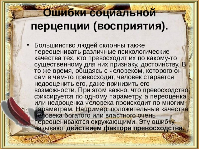 Ошибки социальной перцепции (восприятия). Большинство людей склонны также переоценивать различные психологические качества тех, кто превосходит их по какому-то существенному для них признаку, достоинству. В то же время, общаясь с человеком, которого он сам в чем-то превосходит, человек старается недооценить его, даже принизить его возможности. При этом важно, что превосходство фиксируется по одному параметру, а переоценка или недооценка человека происходит по многим параметрам. Например, положительные качества человека богатого или властного очень переоцениваются окружающими. Эту ошибку называют действием  фактора превосходства.  