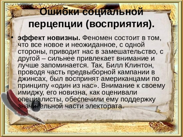 Ошибки социальной перцепции (восприятия). эффект новизны. Феномен состоит в том, что все новое и неожиданное, с одной стороны, приводит нас в замешательство, с другой – сильнее привлекает внимание и лучше запоминается. Так, Билл Клинтон, проводя часть предвыборной кампании в джинсах, был воспринят американцами по принципу «один из нас». Внимание к своему имиджу, его новизна, как оценивали специалисты, обеспечили ему поддержку значительной части электората. 