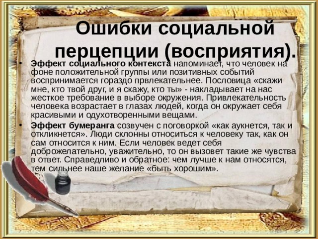 Ошибки социальной перцепции (восприятия). Эффект социального контекста напоминает, что человек на фоне положительной группы или позитивных событий воспринимается гораздо првлекательнее. Пословица «скажи мне, кто твой друг, и я скажу, кто ты» - накладывает на нас жесткое требование в выборе окружения. Привлекательность человека возрастает в глазах людей, когда он окружает себя красивыми и одухотворенными вещами. Эффект бумеранга созвучен с поговоркой «как аукнется, так и откликнется». Люди склонны относиться к человеку так, как он сам относится к ним. Если человек ведет себя доброжелательно, уважительно, то он вызовет такие же чувства в ответ. Справедливо и обратное: чем лучше к нам относятся, тем сильнее наше желание «быть хорошим». 