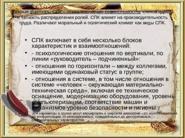 Важные факторы СПК – психологическая совместимость членов группы и четкость распределения ролей. СПК влияет на производительность труда. Различают моральный и политический климат как виды СПК. СПК включает в себя несколько блоков характеристик и взаимоотношений: - психологические отношения по вертикали, по линии «руководитель – подчиненный»: - отношения по горизонтали – между коллегами, имеющими одинаковый статус в группе; - отношения в системе, в том числе отношения в системе «человек – окружающая материально-техническая среда», включая ее техническое оснащение, модернизацию оборудования, уровень компьютеризации, соответствие машин и механизмов уровню безопасности и гигиены. Эти параметры в группе могут варьировать в широком диапазоне – от полной гармонии до конфронтации, от конструктивных, созидательных до деструктивных, разрушительных характеристик. 