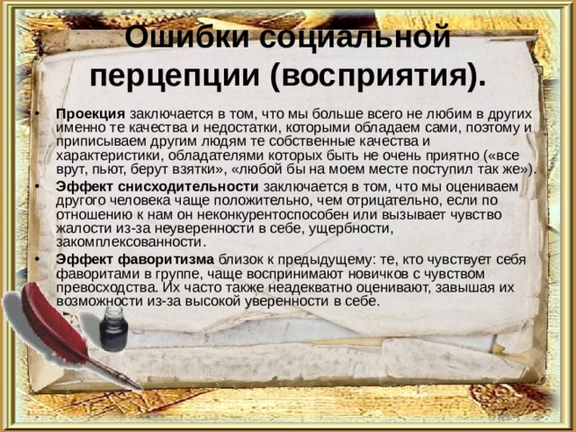 Ошибки социальной перцепции (восприятия). Проекция заключается в том, что мы больше всего не любим в других именно те качества и недостатки, которыми обладаем сами, поэтому и приписываем другим людям те собственные качества и характеристики, обладателями которых быть не очень приятно («все врут, пьют, берут взятки», «любой бы на моем месте поступил так же»). Эффект снисходительности заключается в том, что мы оцениваем другого человека чаще положительно, чем отрицательно, если по отношению к нам он неконкурентоспособен или вызывает чувство жалости из-за неуверенности в себе, ущербности, закомплексованности. Эффект фаворитизма близок к предыдущему: те, кто чувствует себя фаворитами в группе, чаще воспринимают новичков с чувством превосходства. Их часто также неадекватно оценивают, завышая их возможности из-за высокой уверенности в себе. 