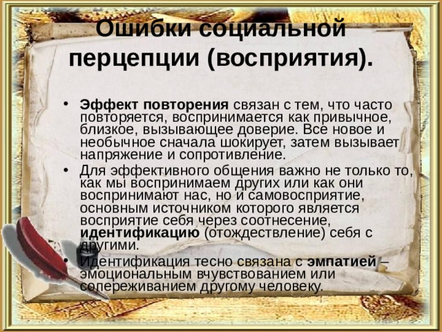 Ошибки социальной перцепции (восприятия). Эффект повторения связан с тем, что часто повторяется, воспринимается как привычное, близкое, вызывающее доверие. Все новое и необычное сначала шокирует, затем вызывает напряжение и сопротивление. Для эффективного общения важно не только то, как мы воспринимаем других или как они воспринимают нас, но и самовосприятие, основным источником которого является восприятие себя через соотнесение, идентификацию (отождествление) себя с другими. Идентификация тесно связана с эмпатией – эмоциональным вчувствованием или сопереживанием другому человеку. 