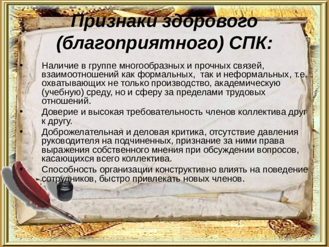 Признаки здорового (благоприятного) СПК: Наличие в группе многообразных и прочных связей, взаимоотношений как формальных, так и неформальных, т.е. охватывающих не только производство, академическую (учебную) среду, но и сферу за пределами трудовых отношений. Доверие и высокая требовательность членов коллектива друг к другу. Доброжелательная и деловая критика, отсутствие давления руководителя на подчиненных, признание за ними права выражения собственного мнения при обсуждении вопросов, касающихся всего коллектива. Способность организации конструктивно влиять на поведение сотрудников, быстро привлекать новых членов. 
