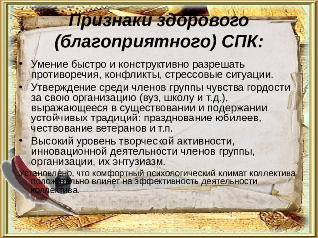Признаки здорового (благоприятного) СПК: Умение быстро и конструктивно разрешать противоречия, конфликты, стрессовые ситуации. Утверждение среди членов группы чувства гордости за свою организацию (вуз, школу и т.д.), выражающееся в существовании и подержании устойчивых традиций: празднование юбилеев, чествование ветеранов и т.п. Высокий уровень творческой активности, инновационной деятельности членов группы, организации, их энтузиазм. Установлено, что комфортный психологический климат коллектива положительно влияет на эффективность деятельности коллектива. 