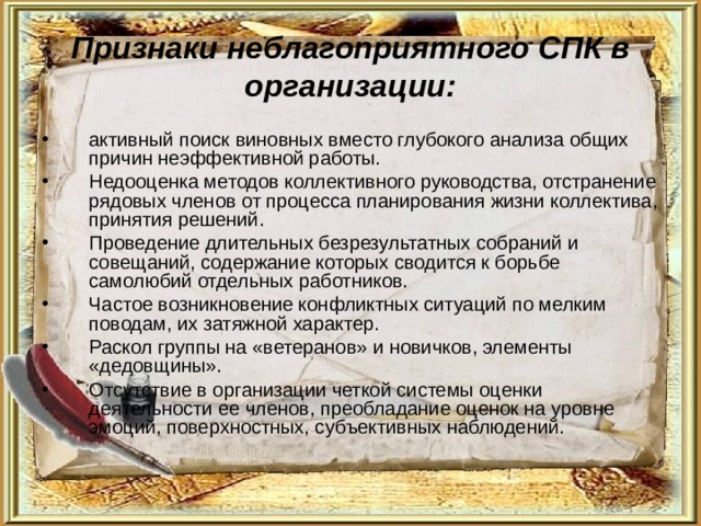 Признаки неблагоприятного СПК в организации: активный поиск виновных вместо глубокого анализа общих причин неэффективной работы. Недооценка методов коллективного руководства, отстранение рядовых членов от процесса планирования жизни коллектива, принятия решений. Проведение длительных безрезультатных собраний и совещаний, содержание которых сводится к борьбе самолюбий отдельных работников. Частое возникновение конфликтных ситуаций по мелким поводам, их затяжной характер. Раскол группы на «ветеранов» и новичков, элементы «дедовщины». Отсутствие в организации четкой системы оценки деятельности ее членов, преобладание оценок на уровне эмоций, поверхностных, субъективных наблюдений. 