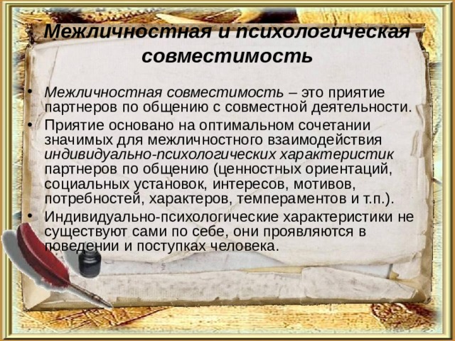 Межличностная и психологическая совместимость Межличностная совместимость – это приятие партнеров по общению с совместной деятельности. Приятие основано на оптимальном сочетании значимых для межличностного взаимодействия индивидуально-психологических характеристик партнеров по общению (ценностных ориентаций, социальных установок, интересов, мотивов, потребностей, характеров, темпераментов и т.п.). Индивидуально-психологические характеристики не существуют сами по себе, они проявляются в поведении и поступках человека. 