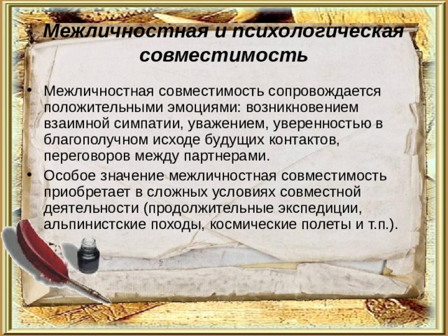 Межличностная и психологическая совместимость Межличностная совместимость сопровождается положительными эмоциями: возникновением взаимной симпатии, уважением, уверенностью в благополучном исходе будущих контактов, переговоров между партнерами. Особое значение межличностная совместимость приобретает в сложных условиях совместной деятельности (продолжительные экспедиции, альпинистские походы, космические полеты и т.п.). 