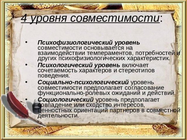 4 уровня совместимости : Психофизиологический уровень совместимости основывается на взаимодействии темпераментов, потребностей и других психофизиологических характеристик. Психологический уровень включает сочетаемость характеров и стереотипов поведения. Социально-психологический уровень совместимости предполагает согласование функционально-ролевых ожиданий и действий. Социологический уровень предполагает совпадение или сходство интересов, ценностных ориентаций партнеров в совместной деятельности. 