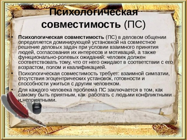 Психологическая совместимость (ПС) Психологическая совместимость (ПС) в деловом общении определяется доминирующей установкой на совместное решение деловых задач при условии взаимного принятия людей, согласования их интересов и мотиваций, а также функционально-ролевых ожиданий: человек должен соответствовать тому, что от него ожидают в соответствии с его возрастом, полом и квалификацией. Психологическая совместимость требует: взаимной симпатии, отсутствия эгоцентрических установок, готовности и способности ужиться с другим человеком. Для каждого человека проблема ПС заключается в том, как самому быть приятным, как работать с людьми конфликтными и неприятными. 