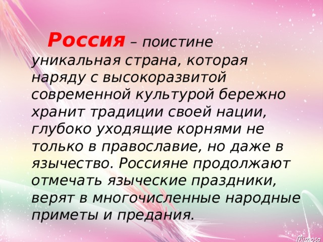  Россия – поистине уникальная страна, которая наряду с высокоразвитой современной культурой бережно хранит традиции своей нации, глубоко уходящие корнями не только в православие, но даже в язычество. Россияне продолжают отмечать языческие праздники, верят в многочисленные народные приметы и предания. 