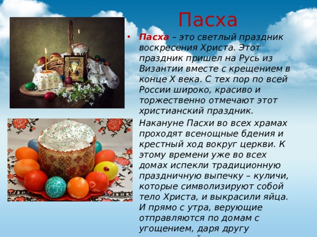   Пасха Пасха  – это светлый праздник воскресения Христа. Этот праздник пришел на Русь из Византии вместе с крещением в конце X века. С тех пор по всей России широко, красиво и торжественно отмечают этот христианский праздник. Накануне Пасхи во всех храмах проходят всенощные бдения и крестный ход вокруг церкви. К этому времени уже во всех домах испекли традиционную праздничную выпечку – куличи, которые символизируют собой тело Христа, и выкрасили яйца. И прямо с утра, верующие отправляются по домам с угощением, даря другу крашеные яйца, приговаривая при этом: «Христос воскрес!» - «Воистину воскрес!».  
