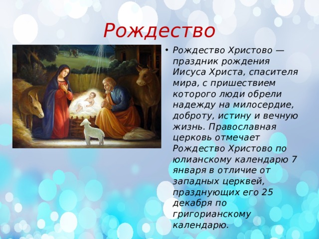 Рождество Рождество Христово — праздник рождения Иисуса Христа, спасителя мира, с пришествием которого люди обрели надежду на милосердие, доброту, истину и вечную жизнь. Православная церковь отмечает Рождество Христово по юлианскому календарю 7 января в отличие от западных церквей, празднующих его 25 декабря по григорианскому календарю.  