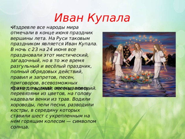 Иван Купала Издревле все народы мира отмечали в конце июня праздник вершины лета. На Руси таковым праздником является Иван Купала. В ночь с 23 на 24 июня все праздновали этот мистический, загадочный, но в то же время разгульный и весёлый праздник, полный обрядовых действий, правил и запретов, песен, приговоров, всевозможных примет, гаданий, легенд, поверий.     В это день люди опоясывались перевязями из цветов, на голову надевали венки из трав. Водили хороводы, пели песни, разводили костры, в середину которых ставили шест с укрепленным на нем горящим колесом — символом солнца. 