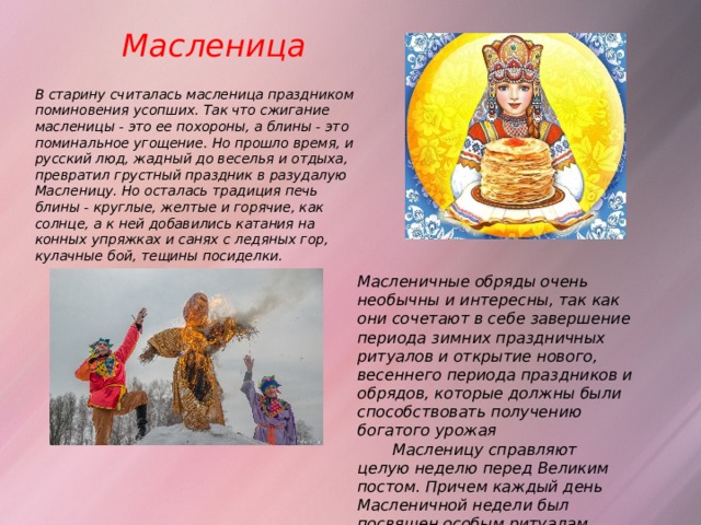 Масленица   В старину считалась масленица праздником поминовения усопших. Так что сжигание масленицы - это ее похороны, а блины - это поминальное угощение. Но прошло время, и русский люд, жадный до веселья и отдыха, превратил грустный праздник в разудалую Масленицу. Но осталась традиция печь блины - круглые, желтые и горячие, как солнце, а к ней добавились катания на конных упряжках и санях с ледяных гор, кулачные бой, тещины посиделки.   Масленичные обряды очень необычны и интересны, так как они сочетают в себе завершение периода зимних праздничных ритуалов и открытие нового, весеннего периода праздников и обрядов, которые должны были способствовать получению богатого урожая   Масленицу справляют целую неделю перед Великим постом. Причем каждый день Масленичной недели был посвящен особым ритуалам. 