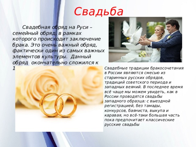 Свадьба  Свадебная обряд на Руси – семейный обряд, в рамках которого происходит заключение брака. Это очень важный обряд, фактически один из самых важных элементов культуры.  Данный обряд окончательно сложился к 15 веку.          Свадебные традиции бракосочетания в России являются смесью из старинных русских обрядов, традиций советского периода и западных веяний. В последнее время всё чаще мы можем увидеть, как в России проводятся свадьбы западного образца: с выездной регистрацией, без тамады, конкурсов, баяниста, выкупа и каравая, но всё-таки большая часть пока предпочитает классические русские свадьбы 