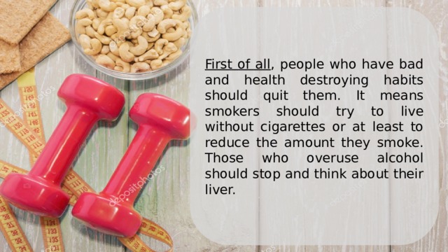 First of all , people who have bad and health destroying habits should quit them. It means smokers should try to live without cigarettes or at least to reduce the amount they smoke. Those who overuse alcohol should stop and think about their liver.   