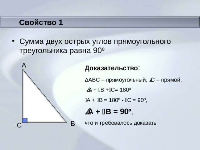 Свойство 1 Сумма двух острых углов прямоугольного треугольника равна 90 º Доказательство : A Δ ABC – прямоугольный,  С – прямой.   A  +  B +  C = 180 º  A  +  B = 180 º -  C = 90º ,  A  +  B = 90º , что и требовалось доказать B C 