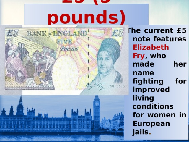 £5 (5 pounds) The current £5 note features Elizabeth Fry , who made her name fighting for improved living conditions for women in European jails .  
