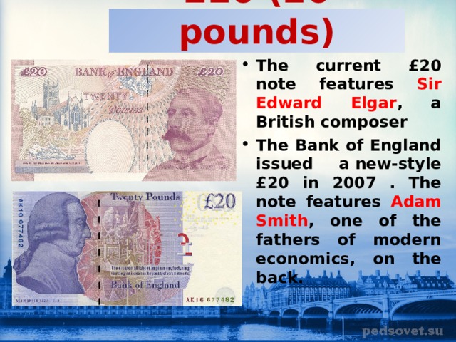 £20 (20 pounds) The current £20 note features Sir Edward Elgar , a British composer The Bank of England issued a new-style £20 in 2007 . The note features Adam Smith , one of the fathers of modern economics, on the back.  