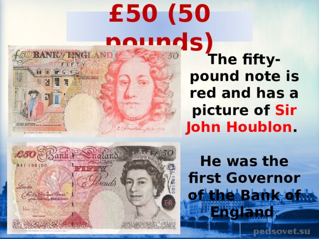 £50 (50 pounds) The fifty-pound note is red and has a picture of Sir John Houblon .  He was the first Governor of the Bank of England . 