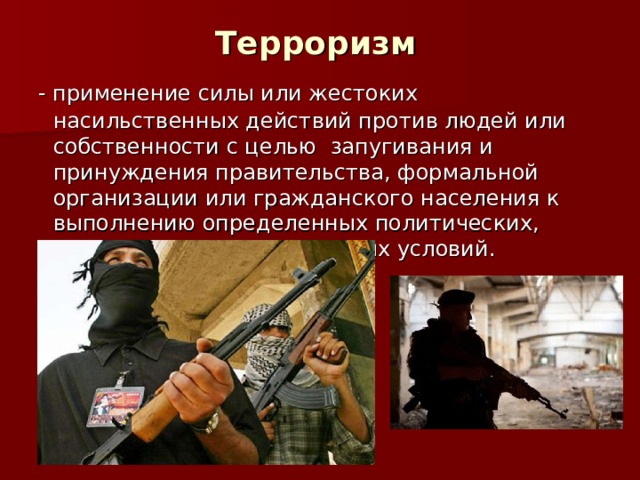 Терроризм - применение силы или жестоких насильственных действий против людей или собственности с целью  запугивания и принуждения правительства, формальной организации или гражданского населения к выполнению определенных политических, религиозных или социальных условий. 