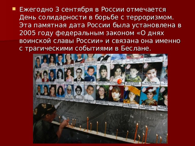 Ежегодно 3 сентября в России отмечается День солидарности в борьбе с терроризмом. Эта памятная дата России была установлена в 2005 году федеральным законом «О днях воинской славы России» и связана она именно с трагическими событиями в Беслане. 