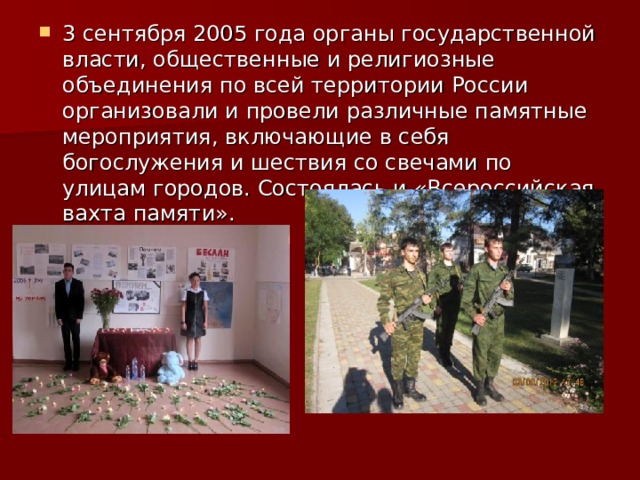 3 сентября 2005 года органы государственной власти, общественные и религиозные объединения по всей территории России организовали и провели различные памятные мероприятия, включающие в себя богослужения и шествия со свечами по улицам городов. Состоялась и «Всероссийская вахта памяти». 