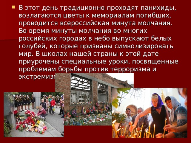 В этот день традиционно проходят панихиды, возлагаются цветы к мемориалам погибших, проводится всероссийская минута молчания. Во время минуты молчания во многих российских городах в небо выпускают белых голубей, которые призваны символизировать мир. В школах нашей страны к этой дате приурочены специальные уроки, посвященные проблемам борьбы против терроризма и экстремизма. 