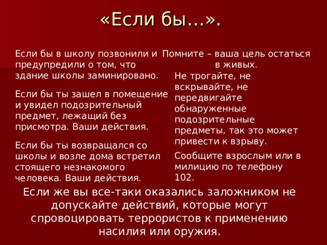 «Если бы…». Помните – ваша цель остаться в живых. Если бы в школу позвонили и предупредили о том, что здание школы заминировано. Не трогайте, не вскрывайте, не передвигайте обнаруженные подозрительные предметы, так это может привести к взрыву. Если бы ты зашел в помещение и увидел подозрительный предмет, лежащий без присмотра. Ваши действия. Если бы ты возвращался со школы и возле дома встретил стоящего незнакомого человека. Ваши действия. Сообщите взрослым или в милицию по телефону 102. Если же вы все-таки оказались заложником не допускайте действий, которые могут спровоцировать террористов к применению насилия или оружия. 