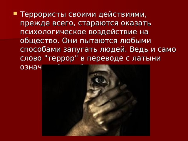 Террористы своими действиями, прежде всего, стараются оказать психологическое воздействие на общество. Они пытаются любыми способами запугать людей. Ведь и само слово 