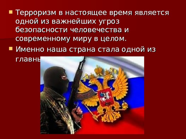 Терроризм в настоящее время является одной из важнейших угроз безопасности человечества и современному миру в целом. Именно наша страна стала одной из главных мишеней террористов.  Терроризм в настоящее время является одной из важнейших угроз безопасности человечества и современному миру в целом. Именно наша страна стала одной из главных мишеней террористов.  Терроризм в настоящее время является одной из важнейших угроз безопасности человечества и современному миру в целом. Именно наша страна стала одной из главных мишеней террористов. 