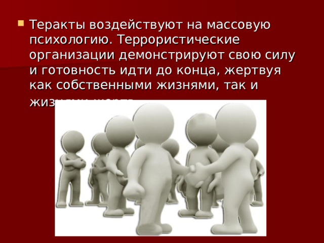 Теракты воздействуют на массовую психологию. Террористические организации демонстрируют свою силу и готовность идти до конца, жертвуя как собственными жизнями, так и жизнями жертв. 