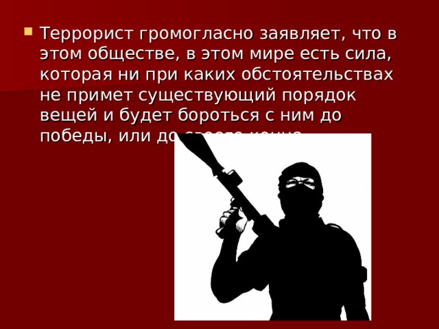 Террорист громогласно заявляет, что в этом обществе, в этом мире есть сила, которая ни при каких обстоятельствах не примет существующий порядок вещей и будет бороться с ним до победы, или до своего конца.  