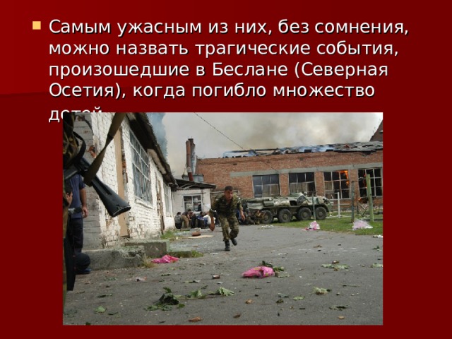 Самым ужасным из них, без сомнения, можно назвать трагические события, произошедшие в Беслане (Северная Осетия), когда погибло множество детей. 