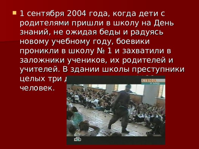 1 сентября 2004 года, когда дети с родителями пришли в школу на День знаний, не ожидая беды и радуясь новому учебному году, боевики проникли в школу № 1 и захватили в заложники учеников, их родителей и учителей. В здании школы преступники целых три дня удерживали 1128 человек. 