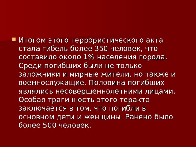 Итогом этого террористического акта стала гибель более 350 человек, что составило около 1% населения города. Среди погибших были не только заложники и мирные жители, но также и военнослужащие. Половина погибших являлись несовершеннолетними лицами. Особая трагичность этого теракта заключается в том, что погибли в основном дети и женщины. Ранено было более 500 человек. 