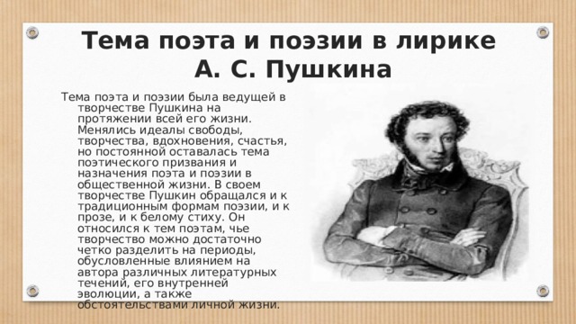  Тема поэта и поэзии в лирике  А. С. Пушкина Тема поэта и поэзии была ведущей в творчестве Пушкина на протяжении всей его жизни. Менялись идеалы свободы, творчества, вдохновения, счастья, но постоянной оставалась тема поэтического призвания и назначения поэта и поэзии в общественной жизни. В своем творчестве Пушкин обращался и к традиционным формам поэзии, и к прозе, и к белому стиху. Он относился к тем поэтам, чье творчество можно достаточно четко разделить на периоды, обусловленные влиянием на автора различных литературных течений, его внутренней эволюции, а также обстоятельствами личной жизни. 