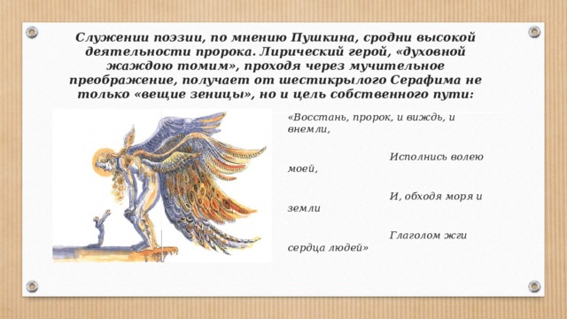 Служении поэзии, по мнению Пушкина, сродни высокой деятельности пророка. Лирический герой, «духовной жаждою томим», проходя через мучительное преображение, получает от шестикрылого Серафима не только «вещие зеницы», но и цель собственного пути:  «Восстань, пророк, и виждь, и внемли,  Исполнись волею моей,  И, обходя моря и земли  Глаголом жги сердца людей» 
