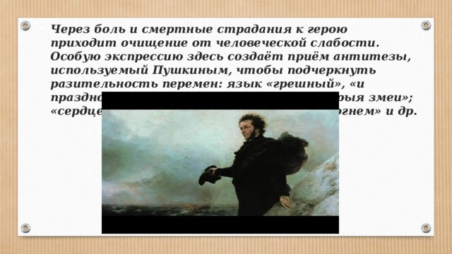 Через боль и смертные страдания к герою приходит очищение от человеческой слабости. Особую экспрессию здесь создаёт приём антитезы, используемый Пушкиным, чтобы подчеркнуть разительность перемен: язык «грешный», «и празднословный и лукавый» — «жало мудрыя змеи»; «сердце трепетное» — «угль, пылающий огнем» и др.   