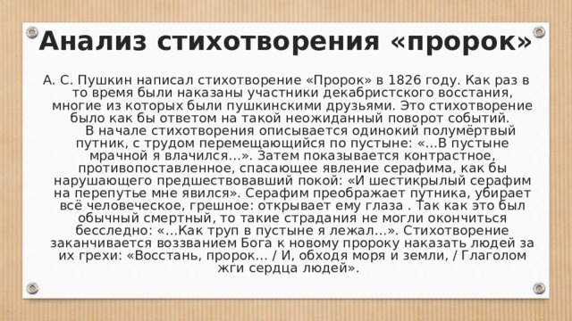 Анализ стихотворения «пророк» А. С. Пушкин написал стихотворение «Пророк» в 1826 году. Как раз в то время были наказаны участники декабристского восстания, многие из которых были пушкинскими друзьями. Это стихотворение было как бы ответом на такой неожиданный поворот событий.       В начале стихотворения описывается одинокий полумёртвый путник, с трудом перемещающийся по пустыне: «…В пустыне мрачной я влачился…». Затем показывается контрастное, противопоставленное, спасающее явление серафима, как бы нарушающего предшествовавший покой: «И шестикрылый серафим на перепутье мне явился». Серафим преображает путника, убирает всё человеческое, грешное: открывает ему глаза . Так как это был обычный смертный, то такие страдания не могли окончиться бесследно: «…Как труп в пустыне я лежал…». Стихотворение заканчивается воззванием Бога к новому пророку наказать людей за их грехи: «Восстань, пророк… / И, обходя моря и земли, / Глаголом жги сердца людей».  