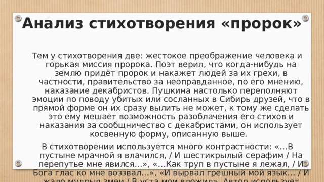 Анализ стихотворения «пророк» Тем у стихотворения две: жестокое преображение человека и горькая миссия пророка. Поэт верил, что когда-нибудь на землю придёт пророк и накажет людей за их грехи, в частности, правительство за неоправданное, по его мнению, наказание декабристов. Пушкина настолько переполняют эмоции по поводу убитых или сосланных в Сибирь друзей, что в прямой форме он их сразу вылить не может, к тому же сделать это ему мешает возможность разоблачения его стихов и наказания за сообщничество с декабристами, он использует косвенную форму, описанную выше.  В стихотворении используется много контрастности: «…В пустыне мрачной я влачился, / И шестикрылый серафим / На перепутье мне явился…», «…Как труп в пустыне я лежал, / И Бога глас ко мне воззвал…», «И вырвал грешный мой язык… / И жало мудрыя змеи / В уста мои вложил». Автор использует много повторов союза И в началах строк, чтобы показать единство, одну цель всего происходящего.   