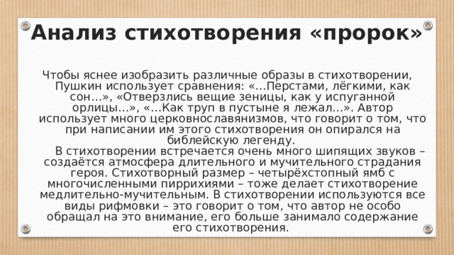 Анализ стихотворения «пророк» Чтобы яснее изобразить различные образы в стихотворении, Пушкин использует сравнения: «…Перстами, лёгкими, как сон…», «Отверзлись вещие зеницы, как у испуганной орлицы…», «…Как труп в пустыне я лежал…». Автор использует много церковнославянизмов, что говорит о том, что при написании им этого стихотворения он опирался на библейскую легенду.       В стихотворении встречается очень много шипящих звуков – создаётся атмосфера длительного и мучительного страдания героя. Стихотворный размер – четырёхстопный ямб с многочисленными пиррихиями – тоже делает стихотворение медлительно-мучительным. В стихотворении используются все виды рифмовки – это говорит о том, что автор не особо обращал на это внимание, его больше занимало содержание его стихотворения. 