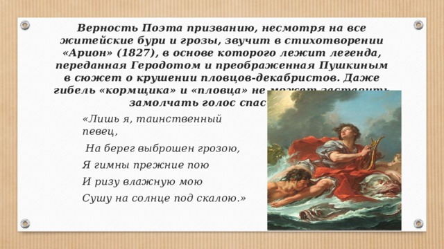 Верность Поэта призванию, несмотря на все житейские бури и грозы, звучит в стихотворении «Арион» (1827), в ос­нове которого лежит легенда, переданная Геродотом и пре­ображенная Пушкиным в сюжет о крушении пловцов-декабристов. Даже гибель «кормщика» и «пловца» не может заставить замолчать голос спасшегося: «Лишь я, таинственный певец,  На берег выброшен грозою, Я гимны прежние пою И ризу влажную мою Сушу на солнце под скалою.»   
