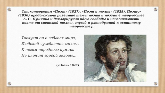 Стихотворения «Поэт» (1827), «Поэт и толпа» (1828), Поэту» (1830) продолжают развитие темы поэта и поэзии в творчестве А. С. Пушкина и декларируют идею свободы и независимости поэта от светской толпы, глухой и равнодуш­ной к истинному творчеству: Тоскует он в забавах мира, Людской чуждается молвы, К ногам народного кумира Не клонит гордой головы…    («Поэт» 1827) 