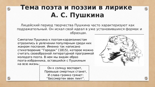 Тема поэта и поэзии в лирике  А. С. Пушкина Лицейский период творчества Пушкина часто характеризуют как подражательный. Он искал свой идеал в уже установившихся формах и образцах.  Симпатии Пушкина к поэтам-карамзинистам отразились в увлечении популярным среди них жанром послания. Именно так написано стихотворение “Городок” (1815), которое можно считать своеобразной литературной программой молодого поэта. В нем мы видим образ поэта-избранника, оставшийся с Пушкиным на всю жизнь:   Он к солнцу воспарит,       Превыше смертных станет,       И слава громко грянет:       “Бессмертен ввек пиит”.  