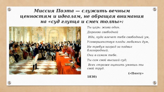 Миссия Поэта — служить вечным ценностям и идеалам, не обращая внимания на «суд глупца и смех толпы»: Ты царь: живи один. Дорогою свободной  Иди, куда влечет тебя свободный ум, Усовершенствуя плоды любимых дум, Не требуя наград за подвиг благородный. Они в самом тебе. Ты сам свой высший суд;  Всех строже оценить умеешь ты свой труд.  («Поэту» 1830) 